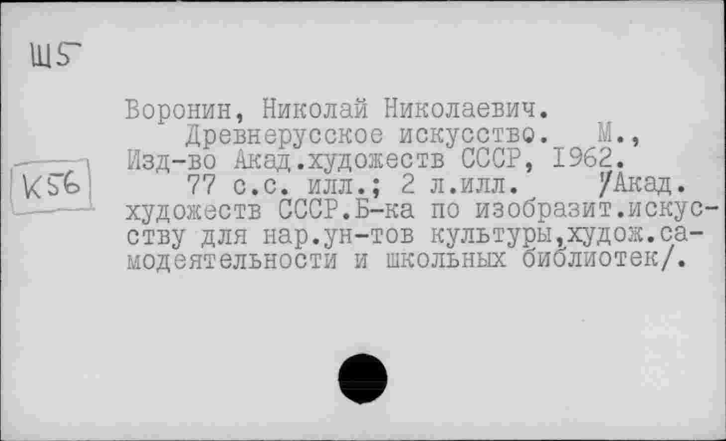 ﻿
Воронин, Николай Николаевич.
Древнерусское искусство. М.,
— і Изд-во Акад.художеств СССР, 1962.
77 с.с. илл.; 2 л.илл. /Акад.
------ художеств СССР.Б-ка по изобразит.искусству для нар.ун-тов культуры,худож.самодеятельности и школьных библиотек/.